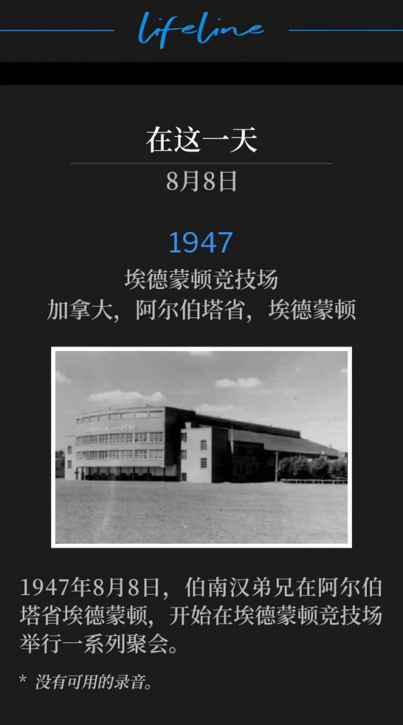 1947：
Edmonton Arena, Edmonton, Alberta, Canada
埃德蒙顿竞技场，加拿大，阿尔伯塔省，埃德蒙顿

On August 8th, 1947, Brother Branham was in Edmonton, Alberta to begin a series of meetings at the Edmonton Arena.
1947年8月8日，伯南汉弟兄在阿尔伯塔省埃德蒙顿，开始在埃德蒙顿竞技场举行一系列聚会。

* No recordings available.
* 没有可用的录音。