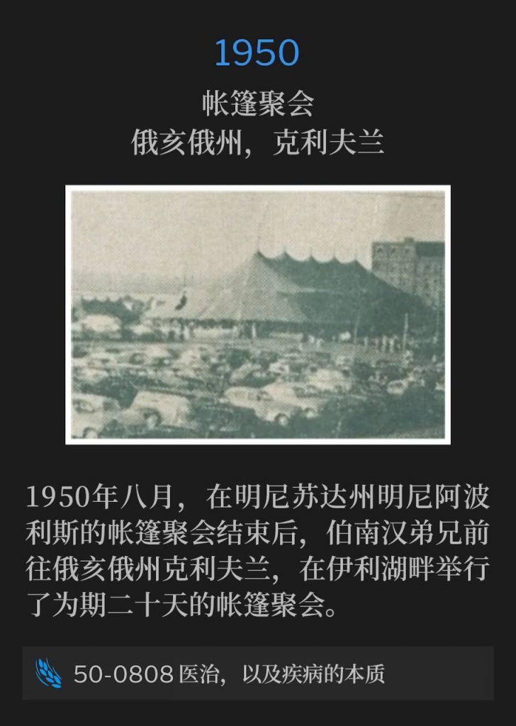 
1950:
Tent meeting, Cleveland, OH
帐篷聚会，俄亥俄州，克利夫兰

In August of 1950, after the conclusion of the Minneapolis, MN tent meetings, Brother Branham traveled to Cleveland, OH for a twenty day tent meeting, located next to Lake Erie.
1950年八月，在明尼苏达州明尼阿波利斯的帐篷聚会结束后，伯南汉弟兄前往俄亥俄州克利夫兰，在伊利湖畔举行了为期二十天的帐篷聚会。

50-0808 Healing And What Sickness Is
50-0808 医治，以及疾病的本质