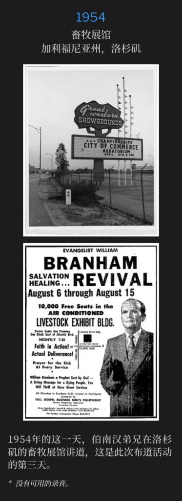 1954：
Livestock Exhibit Building, Los Angeles, CA
畜牧展馆，加利福尼亚州，洛杉矶

Brother Branham was in Los Angeles speaking at the Livestock Exhibit Building for the third day of the campaign, on this day in 1954.
1954年的这一天，伯南汉弟兄在洛杉矶的畜牧展馆讲道，这是此次布道活动的第三天。

* No recordings available.
* 没有可用的录音。