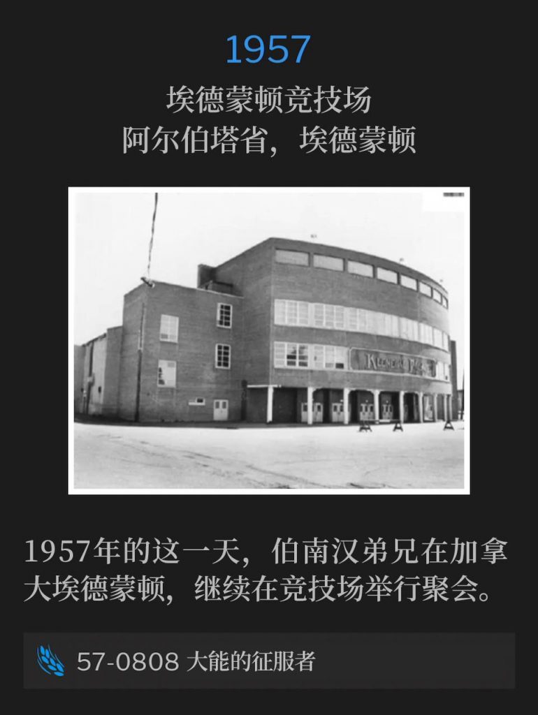 1957：
Edmonton Arena, Edmonton, Alberta, Canada
埃德蒙顿竞技场，阿尔伯塔省，埃德蒙顿

Brother Branham was in Edmonton, Canada, on this day as the 1957 meetings continued from the arena.
1957年的这一天，伯南汉弟兄在加拿大埃德蒙顿，继续在竞技场举行聚会。

57-0808 The Mighty Conqueror
57-0808 大能的征服者
