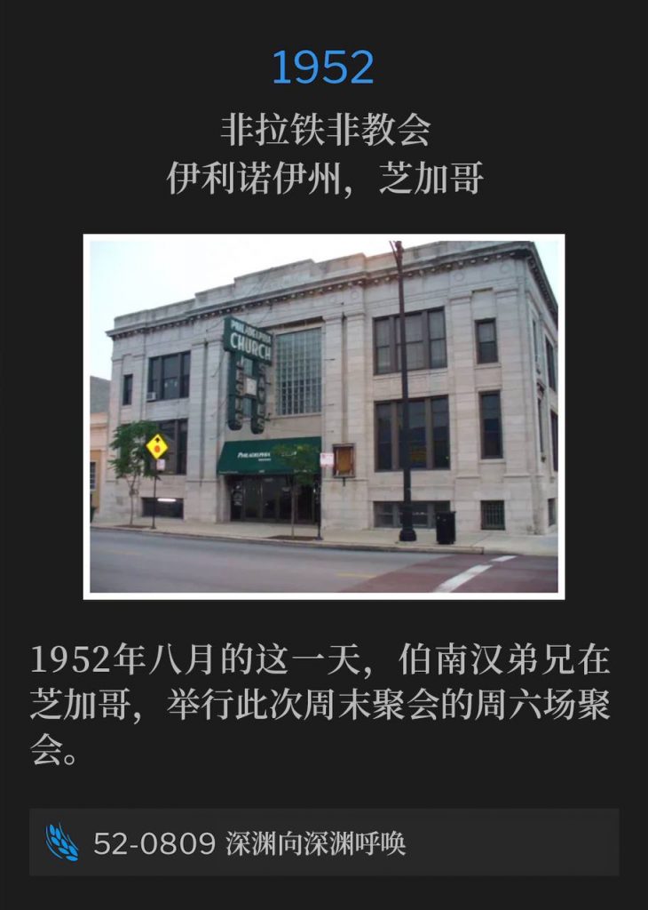 1952：
Philadelphia Church, Chicago, IL
非拉铁非教会，伊利诺伊州，芝加哥

Brother Branham was in Chicago on this August day in 1952 for the Saturday service of the weekend meetings.
1952年八月的这一天，伯南汉弟兄在芝加哥，举行此次周末聚会的周六场聚会。

52-0809 Deep Calleth Unto The Deep
52-0809 深渊向深渊呼唤
