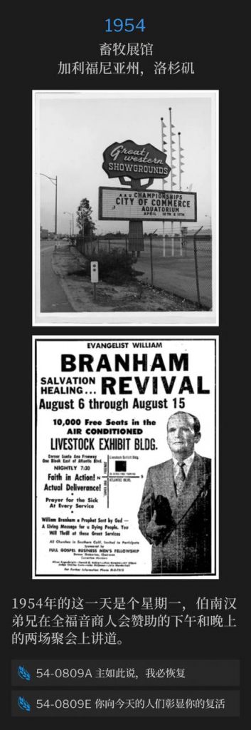 1954：
Livestock Exhibit Building, Los Angeles, CA
畜牧展馆，加利福尼亚州，洛杉矶

This day was a Monday in 1954 and Brother Branham spoke both an afternoon and evening service for the Full Gospel Business Men's Fellowship sponsored meetings.
1954年的这一天是个星期一，伯南汉弟兄在全福音商人会赞助的下午和晚上的两场聚会上讲道。

54-0809A I Will Restore Unto You, Saith The Lord
54-0809A 主如此说，我必恢复

54-0809E The Manifestation Of Thy Resurrection To The People Of This Day
54-0809E 你向今天的人们彰显你的复活