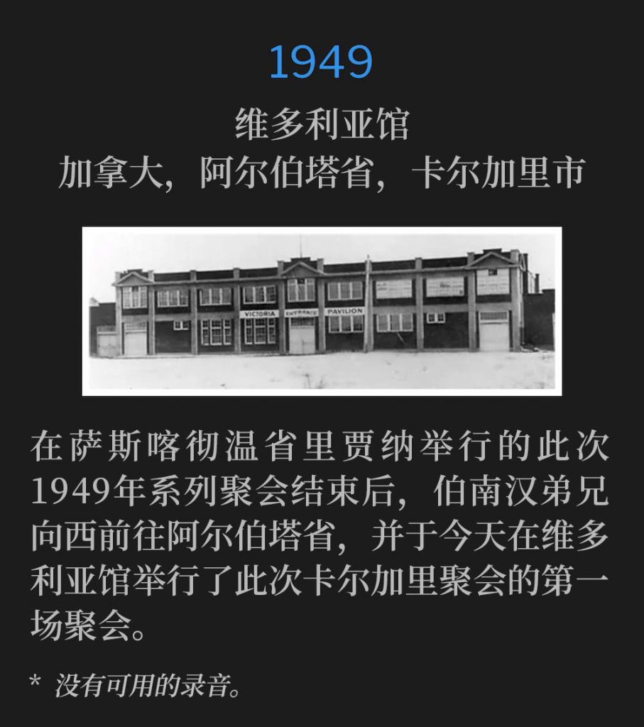 1949：
Victoria Pavillion, Calgary, Alberta, Canada
维多利亚馆，加拿大，阿尔伯塔省，卡尔加里市

After the 1949 meetings in Regina, Saskatchewan concluded, Brother Branham traveled West to Alberta and held the first service of the Calgary meetings on this day at the Victoria Pavilion.
在萨斯喀彻温省里贾纳举行的此次1949年系列聚会结束后，伯南汉弟兄向西前往阿尔伯塔省，并于今天在维多利亚馆举行了此次卡尔加里聚会的第一场聚会。

* No recordings available.
* 没有可用的录音。