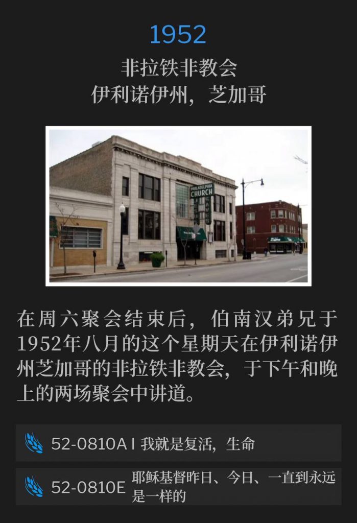 1952：
Philadelphia Church, Chicago, IL
非拉铁非教会，伊利诺伊州，芝加哥

Following the Saturday service, Brother Branham was at the Philadelphia Church of Chicago, IL, on this August Sunday of 1952, and spoke an afternoon and evening service.
在周六聚会结束后，伯南汉弟兄于1952年八月的这个星期天在伊利诺伊州芝加哥的非拉铁非教会，于下午和晚上的两场聚会中讲道。

52-0810A I Am The Resurrection And The Life
52-0810A 我就是复活，生命

52-0810E Jesus Christ The Same Yesterday, Today, And Forever
52-0810E 耶稣基督昨日、今日、一直到永远是一样的