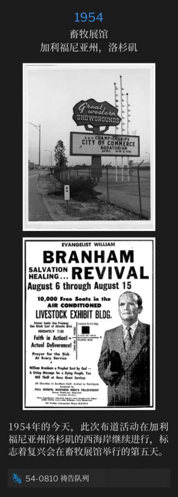 1954：
Livestock Exhibit Building, Los Angeles, CA
畜牧展馆，加利福尼亚州，洛杉矶

The campaign was on the West Coast in Los Angeles, CA on this day in 1954, marking the fifth day of the revival at the Livestock Exhibit Building.
1954年的今天，此次布道活动在加利福尼亚州洛杉矶的西海岸继续进行，标志着复兴会在畜牧展馆举行的第五天。

54-0810 Prayer Line
54-0810 祷告队列