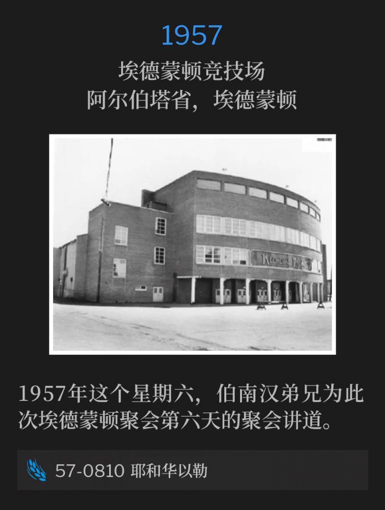 1957：
Edmonton Arena, Edmonton, Alberta, Canada
埃德蒙顿竞技场，阿尔伯塔省，埃德蒙顿

Brother Branham was speaking for the sixth day of the Edmonton meetings on this Saturday in 1957.
1957年这个星期六，伯南汉弟兄为此次埃德蒙顿聚会第六天的聚会讲道。

57-0810 Jehovah-Jireh
57-0810 耶和华以勒