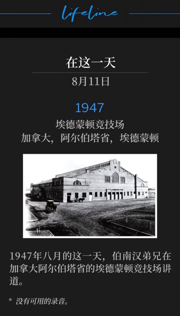 1947：
Edmonton Arena, Edmonton, Alberta, Canada
埃德蒙顿竞技场，加拿大，阿尔伯塔省，埃德蒙顿

On this day in August of 1947, Brother Branham was speaking at the Edmonton Arena in Alberta, Canada.
1947年八月的这一天，伯南汉弟兄在加拿大阿尔伯塔省的埃德蒙顿竞技场讲道。

* No recordings available.
* 没有可用的录音。