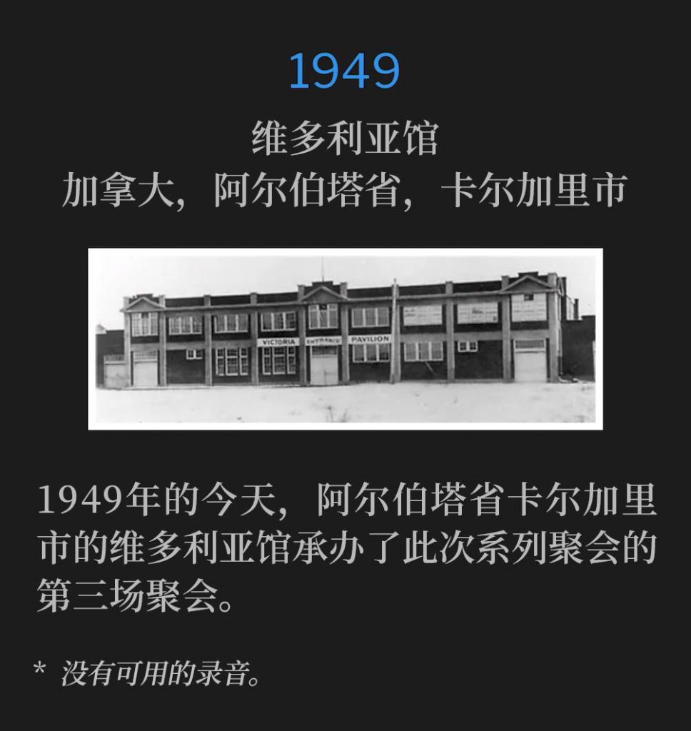 1949：
Victoria Pavillion, Calgary, Alberta, Canada
维多利亚馆，加拿大，阿尔伯塔省，卡尔加里市

The Victoria Pavilion in Calgary, Alberta was host to the third service of the meetings on this day in 1949.
1949年的今天，阿尔伯塔省卡尔加里市的维多利亚馆承办了此次系列聚会的第三场聚会。

* No recordings available.
* 没有可用的录音。

