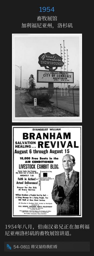 1954：
Livestock Exhibit Building, Los Angeles, CA
畜牧展馆，加利福尼亚州，洛杉矶

It was August of 1954 and Brother Branham was speaking at the Livestock Exhibit Building in Los Angeles, CA.
1954年八月，伯南汉弟兄正在加利福尼亚州洛杉矶的畜牧展馆讲道。

54-0811 Show Us The Father
54-0811 将父显给我们看