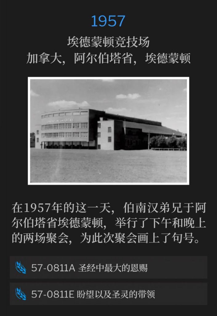 1957：
Edmonton Arena, Edmonton, Alberta, Canada
埃德蒙顿竞技场，加拿大，阿尔伯塔省，埃德蒙顿

Brother Branham was in Edmonton, Alberta, on this day in 1957, and held an afternoon and evening service to close out the meetings.
在1957年的这一天，伯南汉弟兄于阿尔伯塔省埃德蒙顿，举行了下午和晚上的两场聚会，为此次聚会画上了句号。

57-0811A The Greatest Gift In The Bible
57-0811A 圣经中最大的恩赐

57-0811E Expectations And Leadings Of The Spirit
57-0811E 盼望以及圣灵的带领