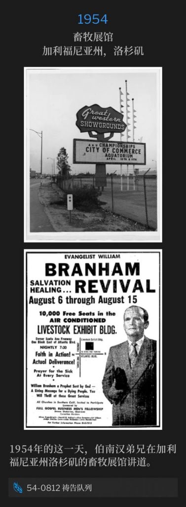 1954：
Livestock Exhibit Building, Los Angeles, CA
畜牧展馆，加利福尼亚州，洛杉矶

Brother Branham was speaking at the Livestock Exhibit Building in Los Angeles, CA on this day in 1954.
1954年的这一天，伯南汉弟兄在加利福尼亚州洛杉矶的畜牧展馆讲道。

54-0812 Prayer Line
54-0812 祷告队列