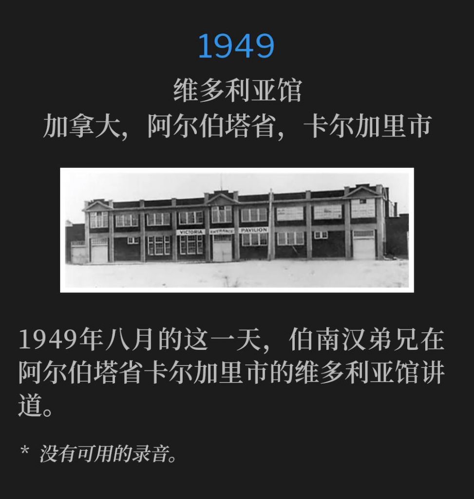 1949：
Victoria Pavillion, Calgary, Alberta, Canada
维多利亚馆，加拿大，阿尔伯塔省，卡尔加里市

Brother Branham was in Calgary, Alberta on this August day in 1949, speaking at the Victoria Pavilion.
1949年八月的这一天，伯南汉弟兄在阿尔伯塔省卡尔加里市的维多利亚馆讲道。

* No recordings available.
* 没有可用的录音。