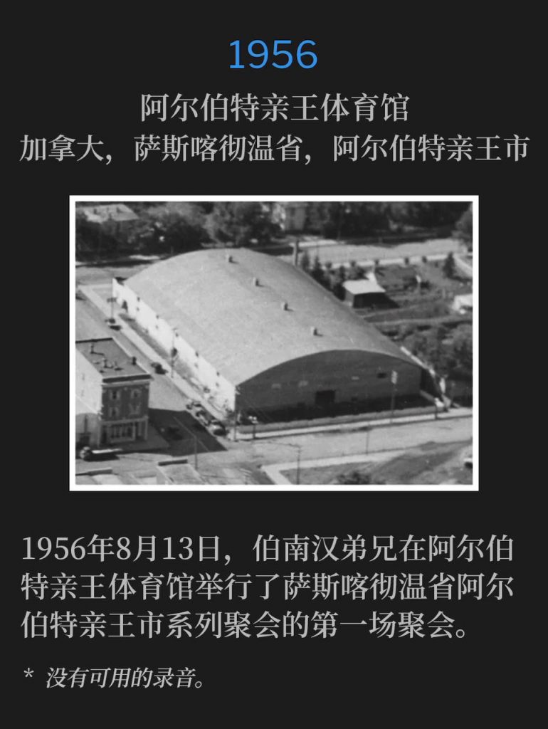 1956：
Prince Albert Arena, Prince Albert, Saskatchewan, Canada
阿尔伯特亲王体育馆，加拿大，萨斯喀彻温省，阿尔伯特亲王市

August 13th of 1956, Brother Branham held the first service of the Prince Albert, Saskatchewan meetings at the Prince Albert Arena.
1956年8月13日，伯南汉弟兄在阿尔伯特亲王体育馆举行了萨斯喀彻温省阿尔伯特亲王市系列聚会的第一场聚会。

* No recordings available.
* 没有可用的录音。
