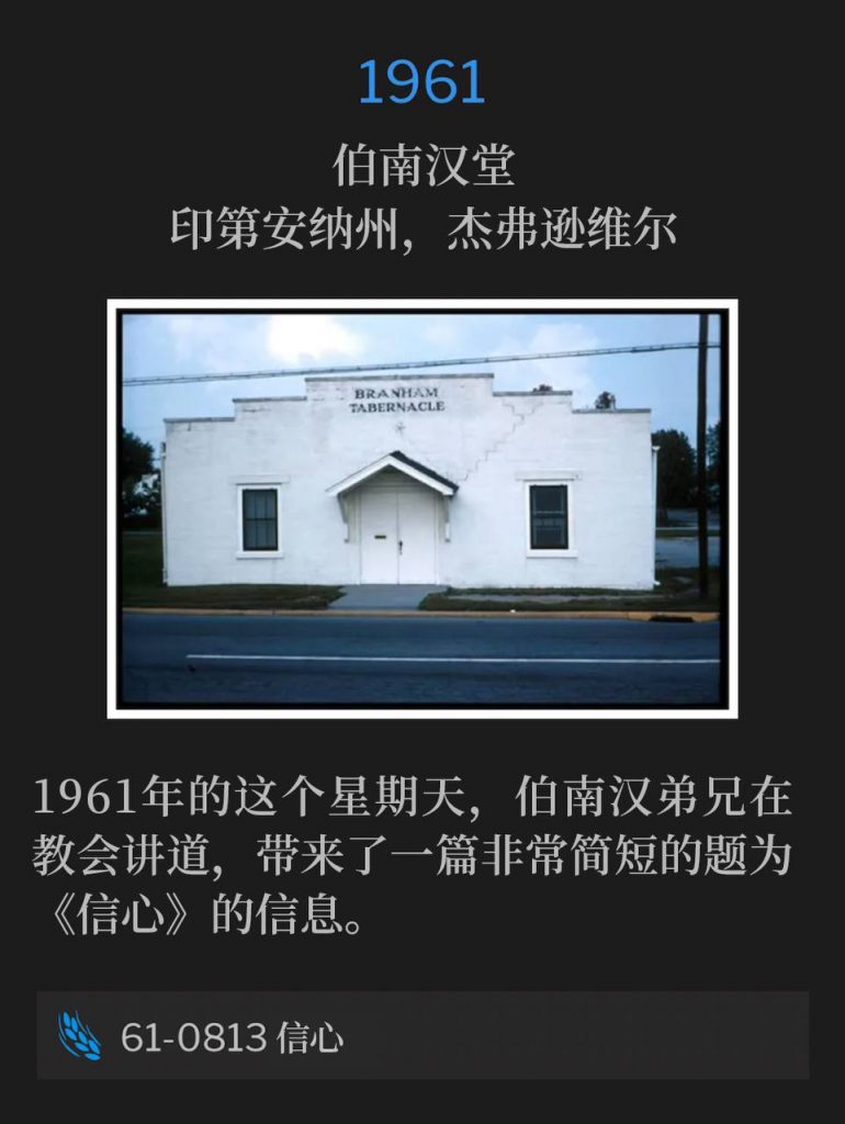 1961:
Branham Tabernacle, Jeffersonville, IN
伯南汉堂，印第安纳州，杰弗逊维尔

Brother Branham was speaking at the Tabernacle on this Sunday in 1961 and gave a very short message titled "Faith".
1961年的这个星期天，伯南汉弟兄在教会讲道，带来了一篇非常简短的题为《信心》的信息。

61-0813 Faith
61-0813 信心
