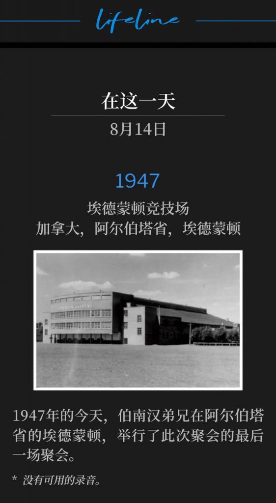 1947：
Edmonton Arena, Edmonton, Alberta, Canada
埃德蒙顿竞技场，加拿大，阿尔伯塔省，埃德蒙顿

Brother Branham was in Edmonton, Alberta on this day in 1947 and held the closing service of the meetings.
1947年的今天，伯南汉弟兄在阿尔伯塔省的埃德蒙顿，举行了此次聚会的最后一场聚会。

* No recordings available.
* 没有可用的录音。