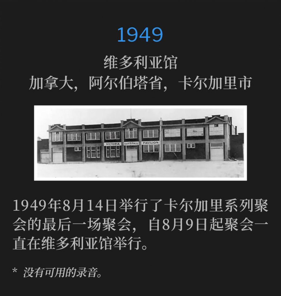 1949：
Victoria Pavillion, Calgary, Alberta, Canada
维多利亚馆，加拿大，阿尔伯塔省，卡尔加里市

August 14th, 1949 was the closing service of the Calgary meetings, held at the Victoria Pavilion since August 9th.
1949年8月14日举行了卡尔加里系列聚会的最后一场聚会，自8月9日起聚会一直在维多利亚馆举行。

* No recordings available.
* 没有可用的录音。