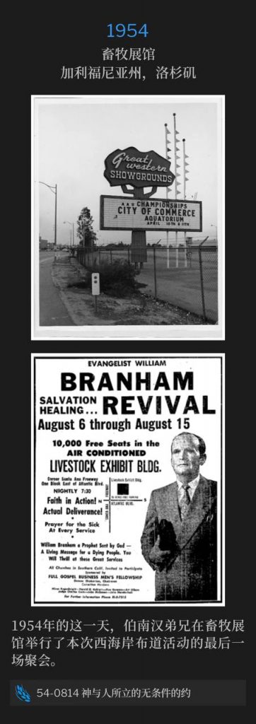 1954：
Livestock Exhibit Building, Los Angeles, CA
畜牧展馆，加利福尼亚州，洛杉矶

On this day in 1954, Brother Branham held the closing service of the West Coast campaign at the Livestock Exhibit Building.
1954年的这一天，伯南汉弟兄在畜牧展馆举行了本次西海岸布道活动的最后一场聚会。

54-0814 The Unconditional Covenant That God Made With The People
54-0814 神与人所立的无条件的约