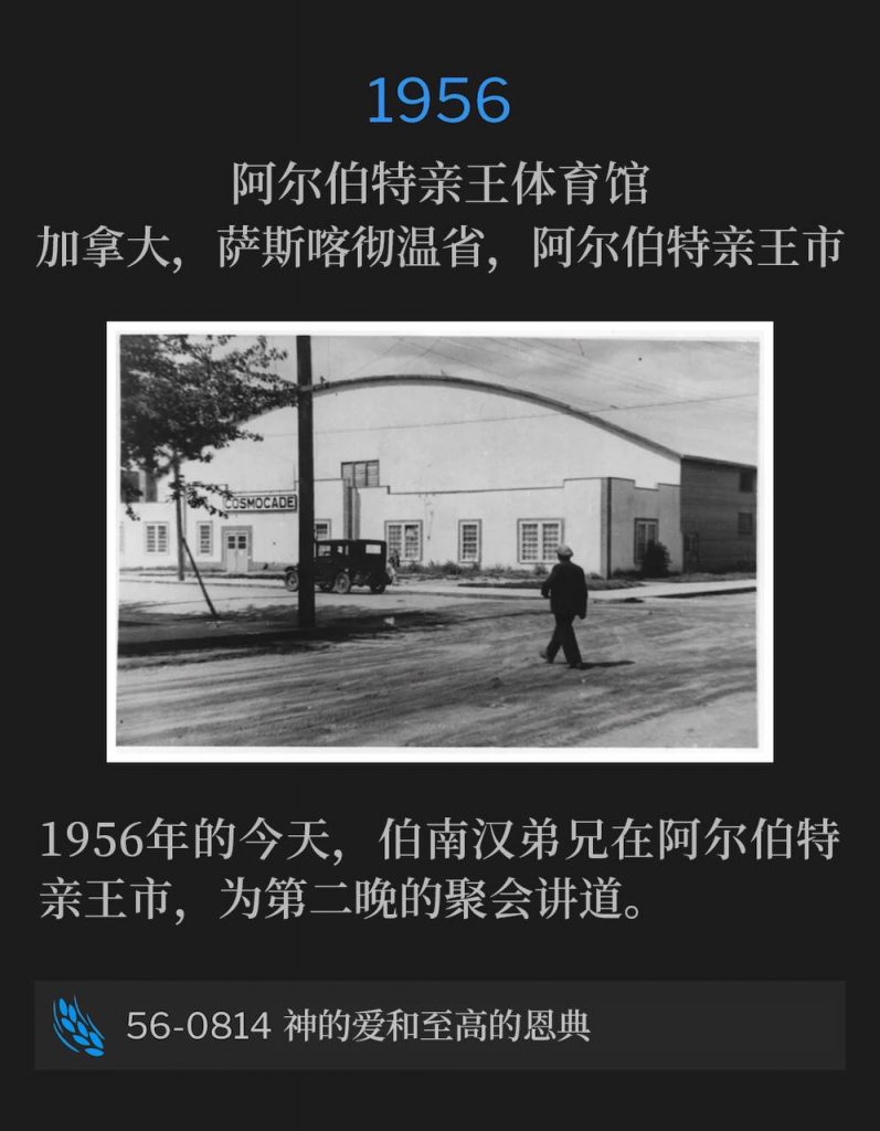 1956：
Prince Albert Arena, Prince Albert, Saskatchewan, Canada
阿尔伯特亲王体育馆，加拿大，萨斯喀彻温省，阿尔伯特亲王市

Brother Branham was in Prince Albert speaking for the second night of the meetings, on this day in 1956.
1956年的今天，伯南汉弟兄在阿尔伯特亲王市，为第二晚的聚会讲道。

56-0814 Divine Love And Sovereign Grace
56-0814 神的爱和至高的恩典