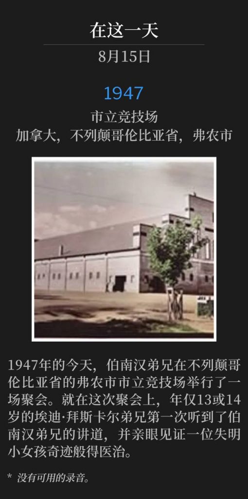 1947：
Civic Arena, Vernon, British Columbia, Canada
市立竞技场，加拿大，不列颠哥伦比亚省，弗农市

On this day in 1947, Brother Branham was in Vernon, British Columbia for one service at the Civic Arena. It was this meeting that Brother Eddie Byskal, at the age of 13 or 14, first heard Brother Branham and witnessed the miraculous healing of a little blind girl.
1947年的今天，伯南汉弟兄在不列颠哥伦比亚省的弗农市市立竞技场举行了一场聚会。就在这次聚会上，年仅13或14岁的埃迪·拜斯卡尔弟兄第一次听到了伯南汉弟兄的讲道，并亲眼见证一位失明小女孩奇迹般得医治。

* No recordings available.
* 没有可用的录音。