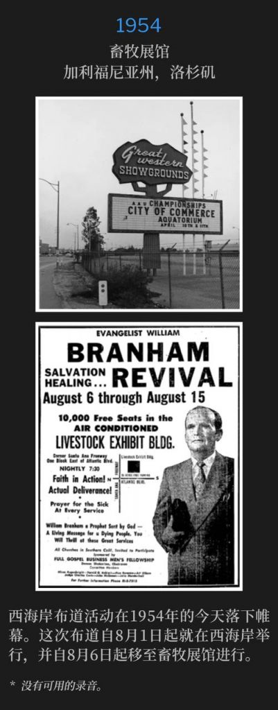 1954：
Livestock Exhibit Building, Los Angeles, CA
畜牧展馆，加利福尼亚州，洛杉矶

The conclusion of the West Coast campaign was on this day in 1954. The campaign had been on the West Coast since August 1st and at the Livestock Exhibit Building since August 6th.
西海岸布道活动在1954年的今天落下帷幕。这次布道自8月1日起就在西海岸举行，并自8月6日起移至畜牧展馆进行。

* No recordings available.
* 没有可用的录音。
