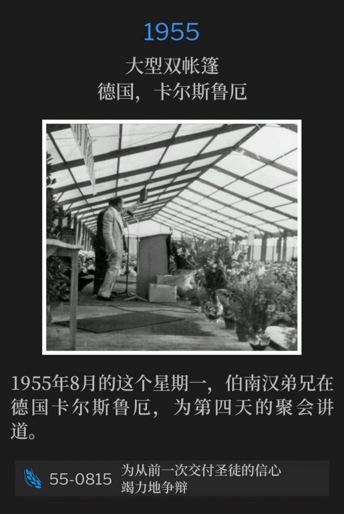 1955：
Large double tent, Karlsruhe, Germany
大型双帐篷，德国，卡尔斯鲁厄

On this August Monday of 1955, Brother Branham was in Karlsruhe, Germany, speaking for the fourth day of the meetings.
1955年8月的这个星期一，伯南汉弟兄在德国卡尔斯鲁厄，为第四天的聚会讲道。

55-0815 Earnestly Contending For The Faith That Was Once Delivered Unto The Saints
55-0815 为从前一次交付圣徒的信心竭力地争辩
