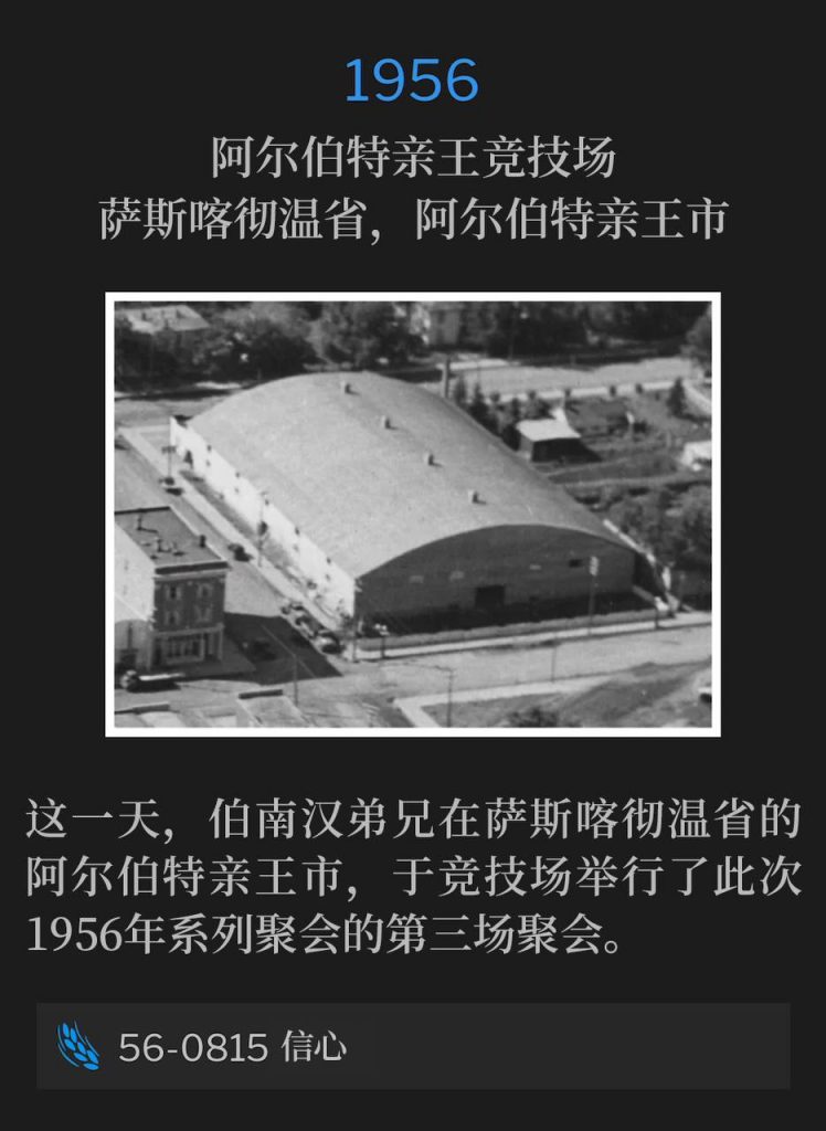 1956：
Prince Albert Arena, Prince Albert, Saskatchewan, Canada
阿尔伯特亲王竞技场，萨斯喀彻温省，阿尔伯特亲王市

On this day, Brother Branham was in Prince Albert, Saskatchewan and held the third service of the 1956 meetings at the arena.
这一天，伯南汉弟兄在萨斯喀彻温省的阿尔伯特亲王市，于竞技场举行了此次1956年系列聚会的第三场聚会。

56-0815 Faith
56-0815 信心
