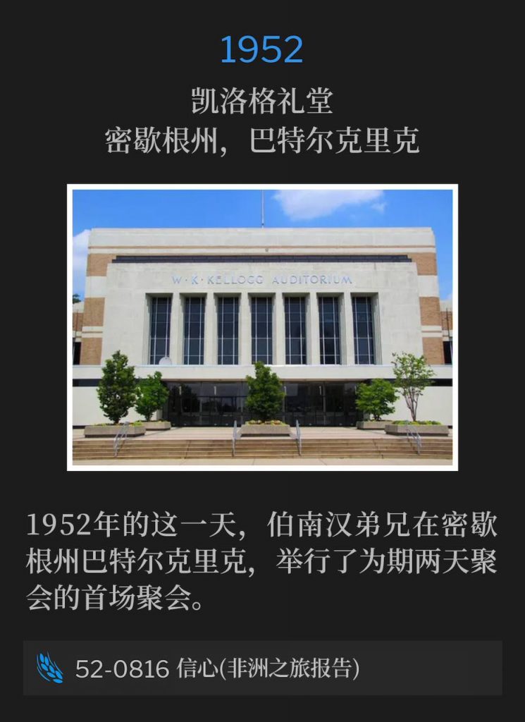 1952:
Kellogg Auditorium, Battle Creek, MI
凯洛格礼堂，密歇根州，巴特尔克里克

Brother Branham was in Battle Creek, MI for the first of the two day meetings, on this day in 1952.
1952年的这一天，伯南汉弟兄在密歇根州巴特尔克里克，举行了为期两天聚会的首场聚会。

52-0816 Faith (Africa Trip Report)
52-0816 信心(非洲之旅报告)