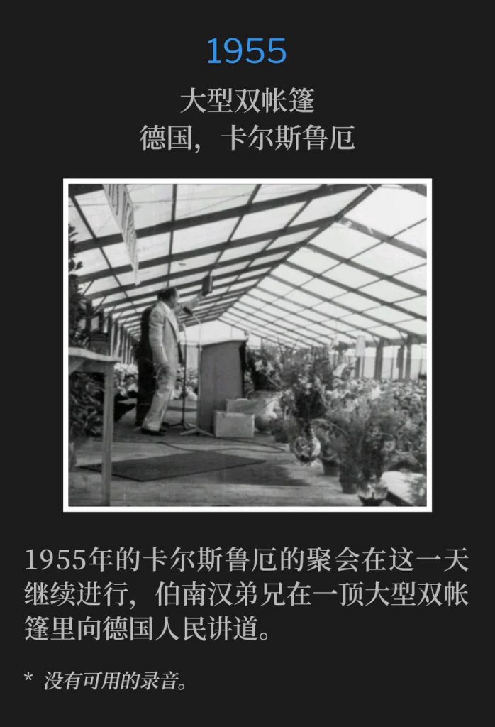 1955：
Large double tent, Karlsruhe, Germany
大型双帐篷，德国，卡尔斯鲁厄

The Karlsruhe meetings of 1955 continued on this day as Brother Branham spoke to the German people in a large double tent.
1955年的卡尔斯鲁厄的聚会在这一天继续进行，伯南汉弟兄在一顶大型双帐篷里向德国人民讲道。

* No recordings available.
* 没有可用的录音。