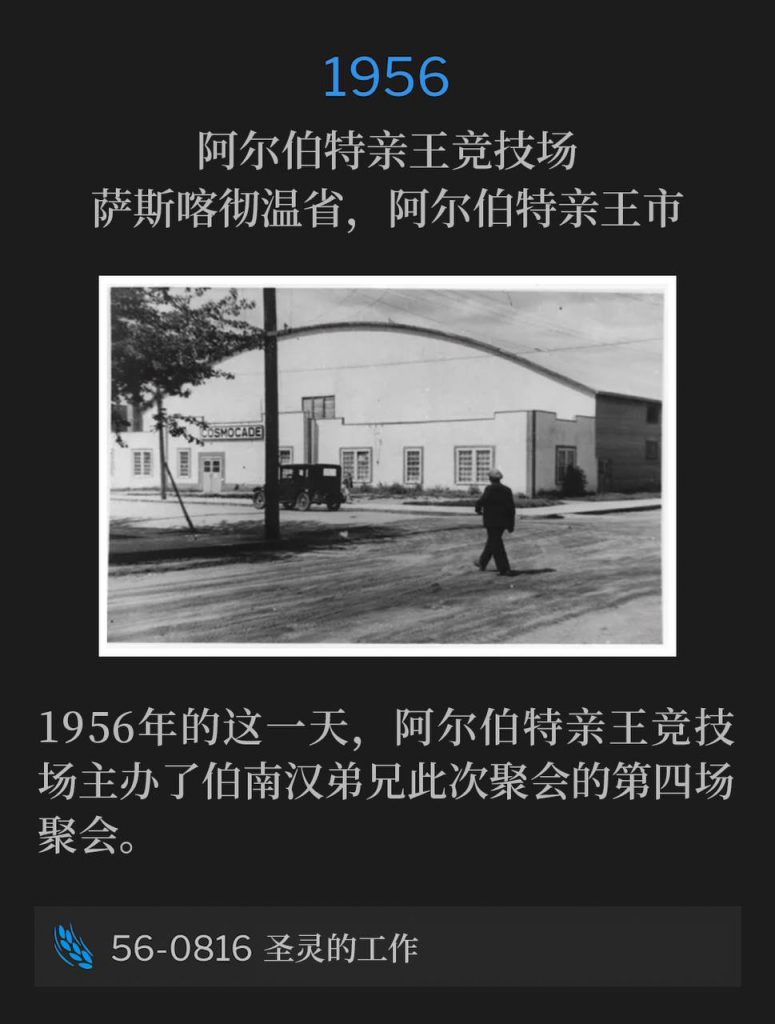 1956：
Prince Albert Arena, Prince Albert, Saskatchewan, Canada
阿尔伯特亲王竞技场，萨斯喀彻温省，阿尔伯特亲王市

The Prince Albert Arena hosted Brother Branham for the fourth service of the meetings on this day in 1956.
1956年的这一天，阿尔伯特亲王竞技场主办了伯南汉弟兄此次聚会的第四场聚会。

56-0816 The Working Of The Holy Spirit
56-0816 圣灵的工作
