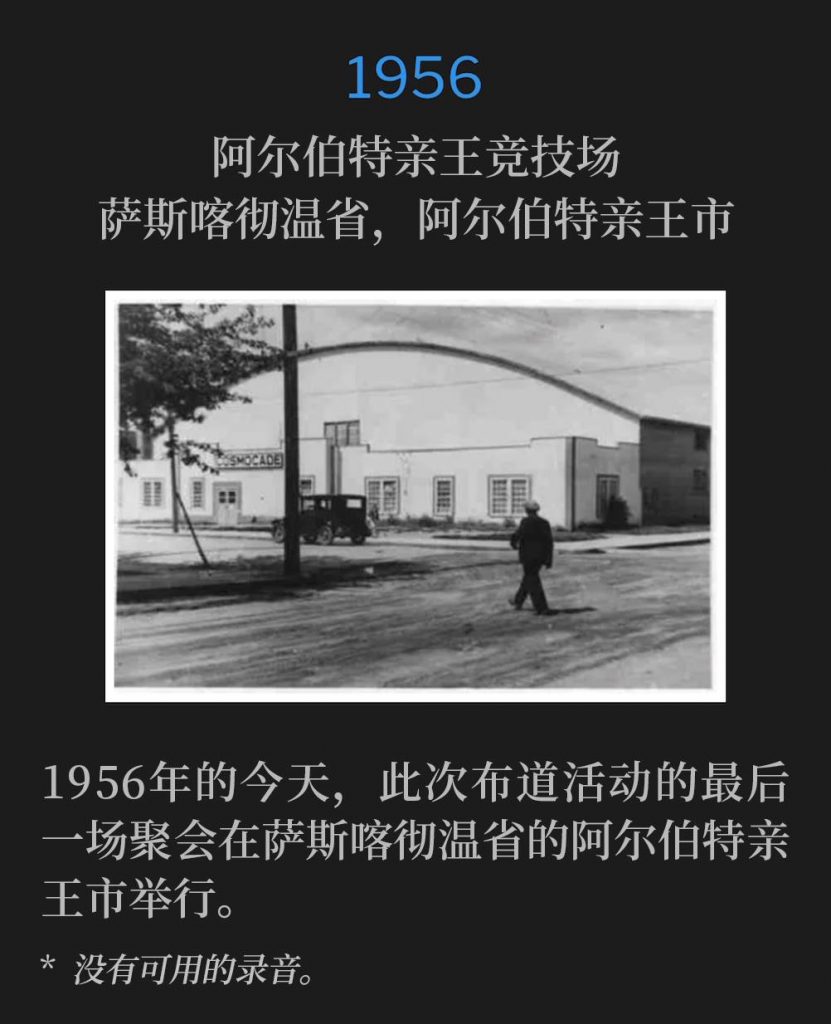 1956：
Prince Albert Arena, Prince Albert, Saskatchewan, Canada
阿尔伯特亲王竞技场，萨斯喀彻温省，阿尔伯特亲王市

Today in 1956, was the closing service of the campaign in Prince Albert, Saskatchewan.
1956年的今天，此次布道活动的最后一场聚会在萨斯喀彻温省的阿尔伯特亲王市举行。

* No recordings available.
* 没有可用的录音。
