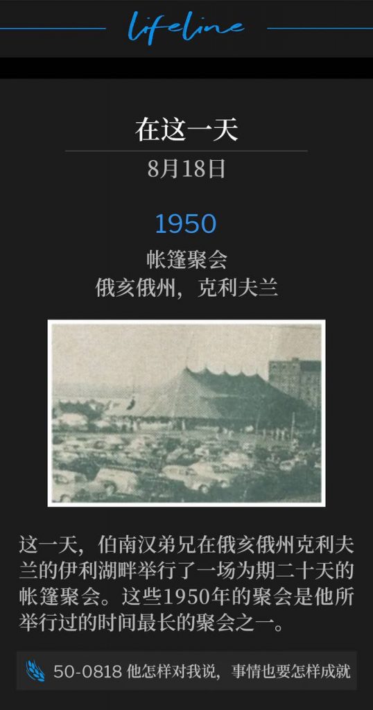 1950：
Tent meeting, Cleveland, OH
帐篷聚会，俄亥俄州，克利夫兰

On this day, Brother Branham was in Cleveland, OH holding a twenty day tent meeting along the shores of lake Erie. These 1950 meetings would be some of the longest he ever held.
这一天，伯南汉弟兄在俄亥俄州克利夫兰的伊利湖畔举行了一场为期二十天的帐篷聚会。这些1950年的聚会是他所举行过的时间最长的聚会之一。

50-0818 It Shall Be Even As It Was Told Me
50-0818 他怎样对我说，事情也要怎样成就
