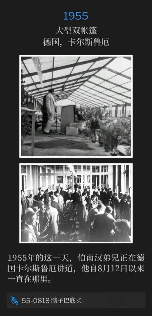 1955：
Large double tent, Karlsruhe, Germany
大型双帐篷，德国，卡尔斯鲁厄

Brother Branham was speaking in Karlsruhe, Germany, on this day in 1955, where he has been since August 12th.
1955年的这一天，伯南汉弟兄正在德国卡尔斯鲁厄讲道，他自8月12日以来一直在那里。

55-0818 Blind Bartimaeus
55-0818 瞎子巴底买
