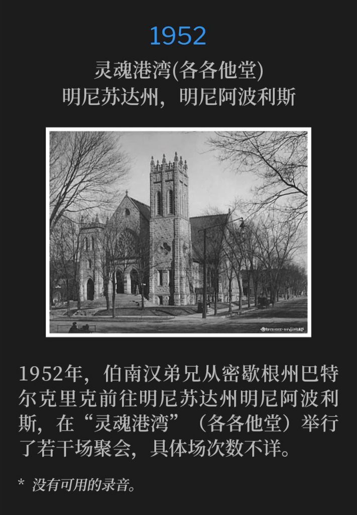 1952：
Soul's Harbor (Calvary Temple), Minneapolis, MN
灵魂港湾(各各他堂)，明尼苏达州，明尼阿波利斯

In 1952, Brother Branham traveled from Battle Creek, MI to Minneapolis, MN for an unknown number of services held at Soul's Harbor (Calvary Temple).
1952年，伯南汉弟兄从密歇根州巴特尔克里克前往明尼苏达州明尼阿波利斯，在“灵魂港湾”（各各他堂）举行了若干场聚会，具体场次数不详。

* No recordings available.
* 没有可用的录音。
