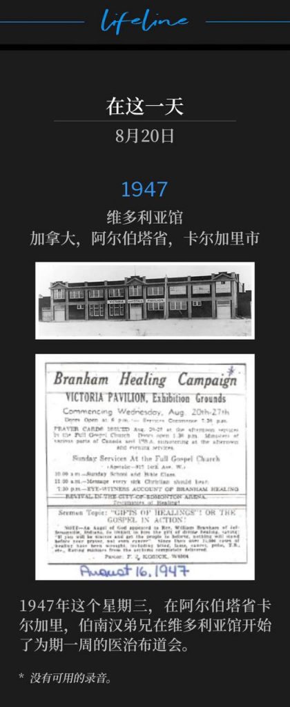 1947：
Victoria Pavilion, Calgary, Alberta, Canada
维多利亚馆，加拿大，阿尔伯塔省，卡尔加里市

On this Wednesday of 1947 in Calgary, Alberta, Brother Branham began a week long healing campaign at the Victoria Pavilion.
1947年这个星期三，在阿尔伯塔省卡尔加里，伯南汉弟兄在维多利亚馆开始了为期一周的医治布道会。

* No recordings available.
* 没有可用的录音。
