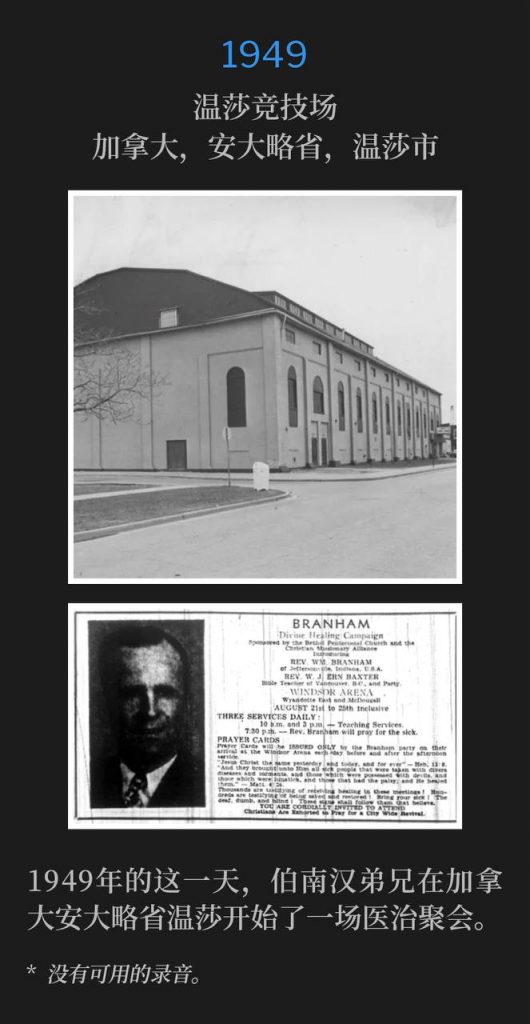 1949：
Windsor Arena, Windsor, Ontario, Canada
温莎竞技场，加拿大，安大略省，温莎市

Brother Branham began a healing campaign in Windsor, Ontario on this day in 1949.
1949年的这一天，伯南汉弟兄在加拿大安大略省温莎市开始了一场医治聚会。

* No recordings available.
* 没有可用的录音。