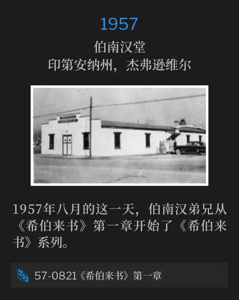 1957：
Branham Tabernacle, Jeffersonville, IN
伯南汉堂，印第安纳州，杰弗逊维尔

On this August day in 1957, Brother Branham started the Hebrews series with Hebrews, Chapter One.
1957年八月的这一天，伯南汉弟兄从《希伯来书》第一章开始了《希伯来书》系列。

57-0821 Hebrews, Chapter One
57-0821 《希伯来书》第一章
