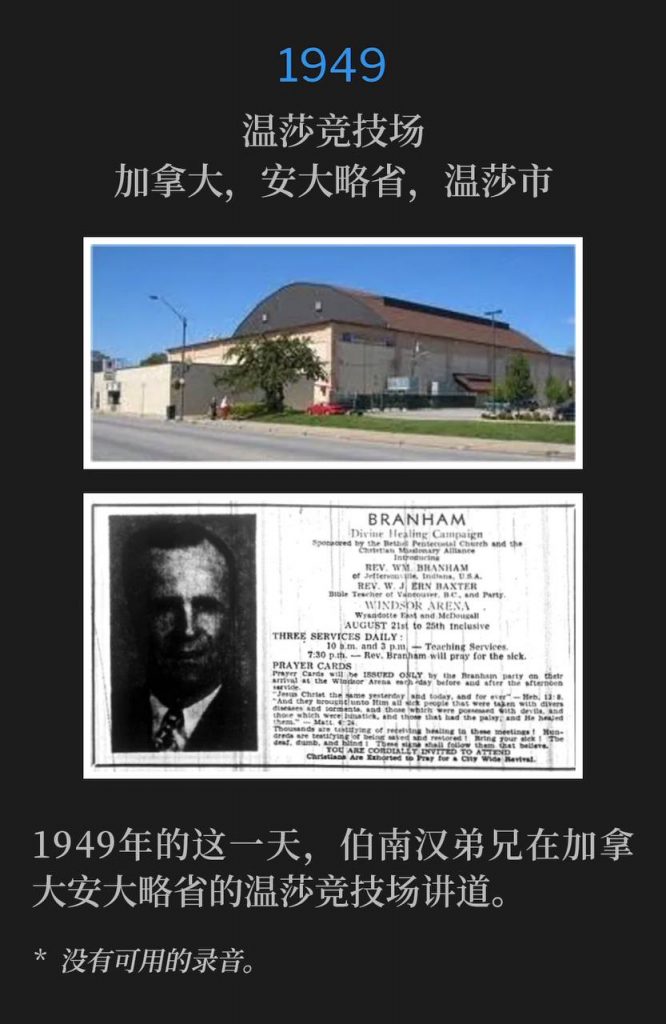 1949：
Windsor Arena, Windsor, Ontario, Canada
温莎竞技场，加拿大，安大略省，温莎市

Brother Branham was in Ontario, Canada speaking at the Windsor Arena, on this day in 1949.
1949年的这一天，伯南汉弟兄在加拿大安大略省的温莎竞技场讲道。

* No recordings available.
* 没有可用的录音。
