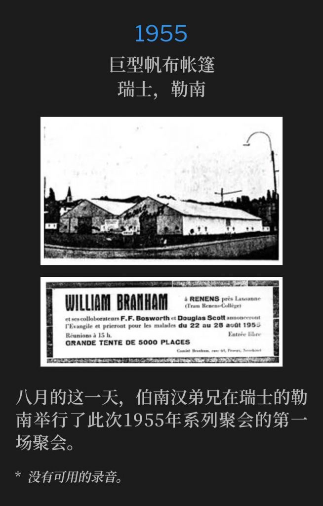1955：
Huge canvas tent, Renens, Switzerland
巨型帆布帐篷，瑞士，勒南

Brother Branham was in Renens, Switzerland and held the first service of the 1955 meetings, on this August day.
八月的这一天，伯南汉弟兄在瑞士的勒南举行了此次1955年系列聚会的第一场聚会。

* No recordings available.
* 没有可用的录音。