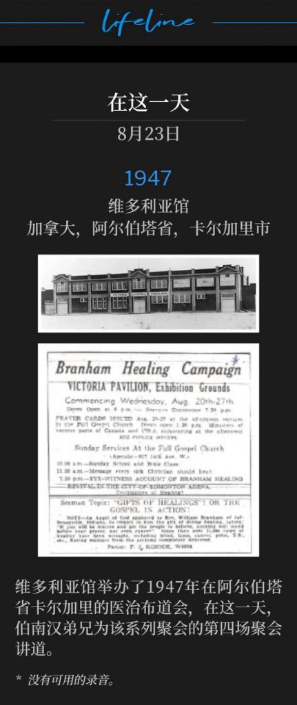 1947：
Victoria Pavilion, Calgary, Alberta, Canada
维多利亚馆，加拿大，阿尔伯塔省，卡尔加里市

The Victoria Pavilion was host to the healing campaign of 1947, in Calgary, Alberta, Canada with Brother Branham speaking, on this day, the fourth service of the meetings.
维多利亚馆举办了1947年在阿尔伯塔省卡尔加里的医治布道会，在这一天，伯南汉弟兄为该系列聚会的第四场聚会讲道。

* No recordings available.
* 没有可用的录音。

