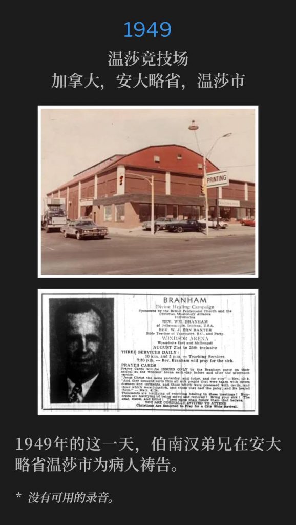 1949：
Windsor Arena, Windsor, Ontario, Canada
温莎竞技场，加拿大，安大略省，温莎市

Brother Branham was in Windsor, Ontario, praying for the sick, on this day in 1949.
1949年的这一天，伯南汉弟兄在安大略省温莎市为病人祷告。

* No recordings available.
* 没有可用的录音。

