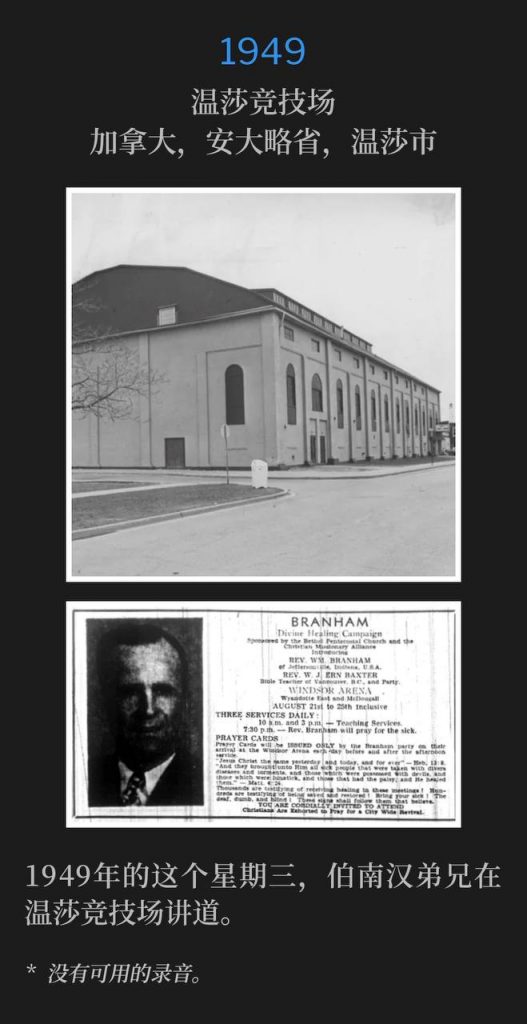 1949：
Windsor Arena, Windsor, Ontario, Canada
温莎竞技场，加拿大，安大略省，温莎市

Brother Branham was speaking at Windsor Arena on this Wednesday in 1949.
1949年的这个星期三，伯南汉弟兄在温莎竞技场讲道。

* No recordings available.
* 没有可用的录音。