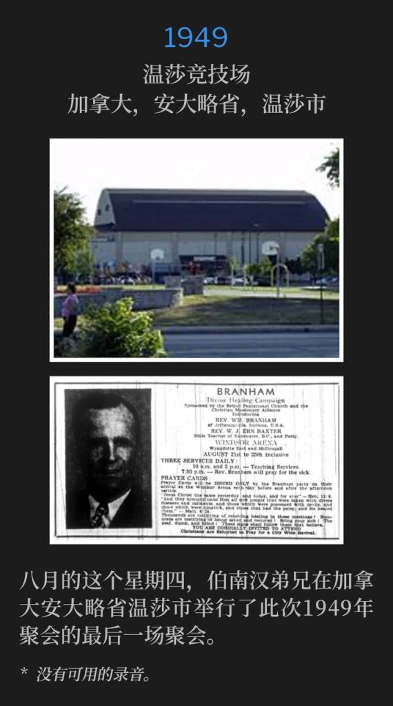 1949：
Windsor Arena, Windsor, Ontario, Canada
温莎竞技场，加拿大，安大略省，温莎市

Brother Branham held the closing service of the 1949 meetings in Windsor, Ontario, on this August Thursday.
八月的这个星期四，伯南汉弟兄在加拿大安大略省温莎市举行了此次1949年聚会的最后一场聚会。

* No recordings available.
* 没有可用的录音。
