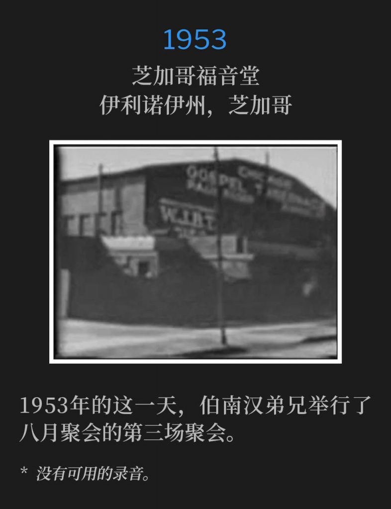 1953：
Chicago Gospel Tabernacle, Chicago, IL
芝加哥福音堂，伊利诺伊州，芝加哥

On this day in 1953, Brother Branham held the third service of the August meetings.
1953年的这一天，伯南汉弟兄举行了八月聚会的第三场聚会。

* No recordings available.
* 没有可用的录音。