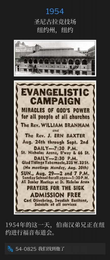 1954：
St. Nicholas Arena, New York, NY
圣尼古拉竞技场，纽约州，纽约

Brother Branham was in New York for an evangelistic campaign, on this day in 1954.
1954年的这一天，伯南汉弟兄正在纽约进行福音布道会。

54-0825 We Have Found Him
54-0825 我们找到他了