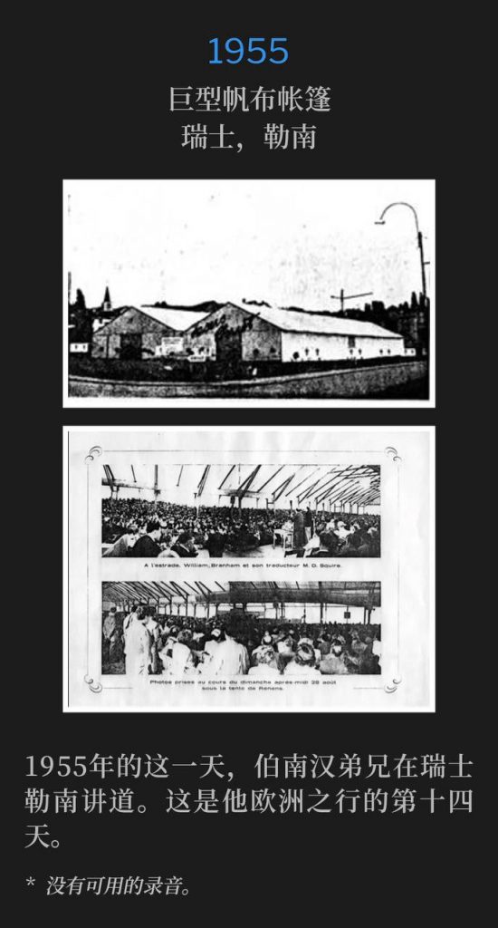 1955：
Huge canvas tent, Renens, Switzerland
巨型帆布帐篷，瑞士，勒南

Brother Branham was in Renens, Switzerland ministering on this day in 1955. This marked the 14th day of the Europe tour.
1955年的这一天，伯南汉弟兄在瑞士勒南讲道。这是他欧洲之行的第十四天。

* No recordings available.
* 没有可用的录音。