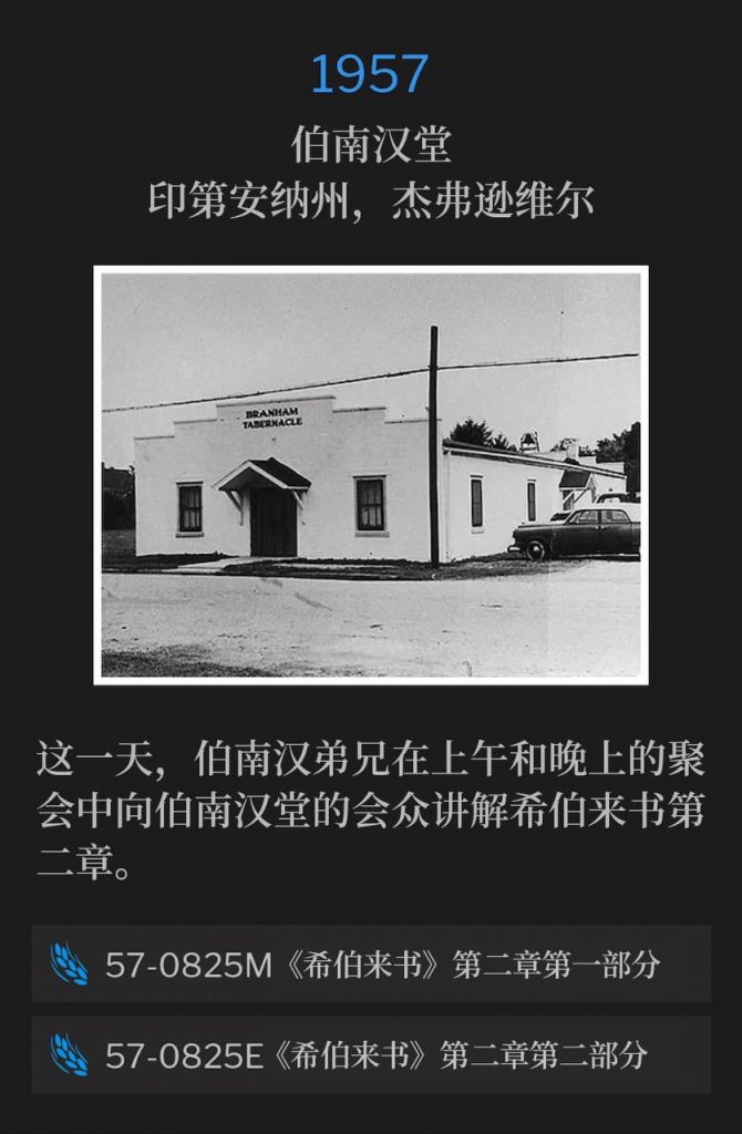 1957：
Branham Tabernacle, Jeffersonville, IN
伯南汉堂，印第安纳州，杰弗逊维尔

On this day, Brother Branham spoke the morning and evening services, teaching the second chapter of the book of Hebrews to the Tabernacle congregation.
这一天，伯南汉弟兄在上午和晚上的聚会中向伯南汉堂的会众讲解希伯来书第二章。

57-0825M Hebrews, Chapter Two #1
57-0825M 《希伯来书》第二章第一部分

57-0825E Hebrews, Chapter Two #2
57-0825E 《希伯来书》第二章第二部分