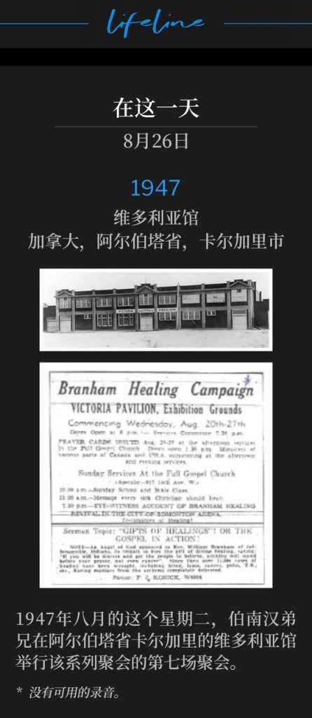1947：
Victoria Pavilion, Calgary, Alberta, Canada
维多利亚馆，加拿大，阿尔伯塔省，卡尔加里市

On this Tuesday in 1947, Brother Branham was at the Victoria Pavilion in Calgary, Alberta for the seventh service of the meetings.
1947年八月的这个星期二，伯南汉弟兄在阿尔伯塔省卡尔加里的维多利亚馆举行该系列聚会的第七场聚会。

* No recordings available.
* 没有可用的录音。
