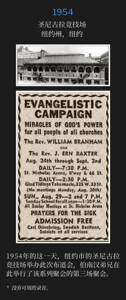 1954：
St. Nicholas Arena, New York, NY
圣尼古拉竞技场，纽约州，纽约

St. Nicholas Arena in New York City was host to the campaign on this day in 1954, as Brother Branham held the third service of the meetings.
1954年的这一天，纽约市的圣尼古拉竞技场举办此次布道会，伯南汉弟兄在此举行了该系列聚会的第三场聚会。

* No recordings available.
* 没有可用的录音。