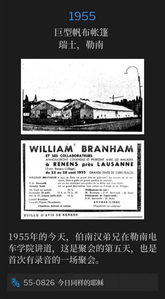 1955：
Huge canvas tent, Renens, Switzerland
巨型帆布帐篷，瑞士，勒南

Today in 1955, Brother Branham was speaking at Tram Renens College for the fifth day of the meetings and the first of which was recorded.
1955年的今天，伯南汉弟兄在勒南电车学院讲道，这是聚会的第五天，也是首次有录音的一场聚会。

55-0826 The Same Jesus Tonight
55-0826 今日同样的耶稣
