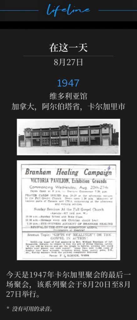1947：
Victoria Pavilion, Calgary, Alberta, Canada
维多利亚馆，加拿大，阿尔伯塔省，卡尔加里市

Today was the closing service of the Calgary meetings of 1947, which was held August 20th through August 27th.
今天是1947年卡尔加里聚会的最后一场聚会，该系列聚会于8月20日至8月27日举行。

* No recordings available.
* 没有可用的录音。